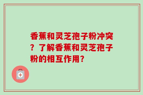 香蕉和灵芝孢子粉冲突？了解香蕉和灵芝孢子粉的相互作用？