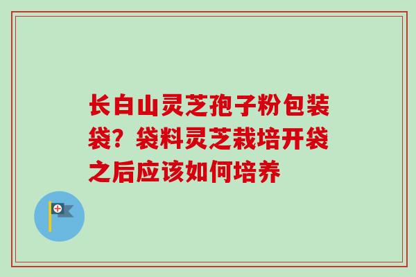 长白山灵芝孢子粉包装袋？袋料灵芝栽培开袋之后应该如何培养