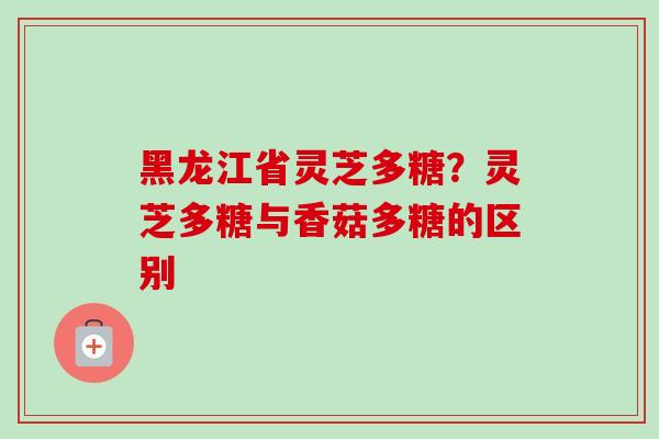 黑龙江省灵芝多糖？灵芝多糖与香菇多糖的区别