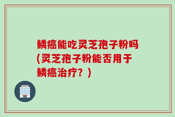 鳞癌能吃灵芝孢子粉吗(灵芝孢子粉能否用于鳞癌治疗？)