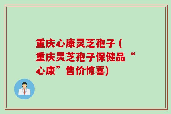 重庆心康灵芝孢子 (重庆灵芝孢子保健品“心康”售价惊喜)