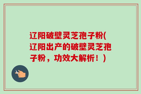 辽阳破壁灵芝孢子粉(辽阳出产的破壁灵芝孢子粉，功效大解析！)
