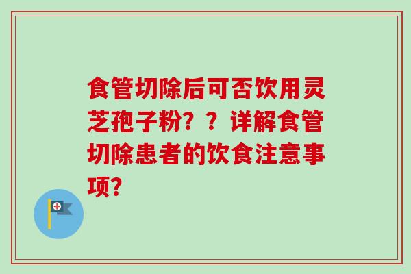 食管切除后可否饮用灵芝孢子粉？？详解食管切除患者的饮食注意事项？