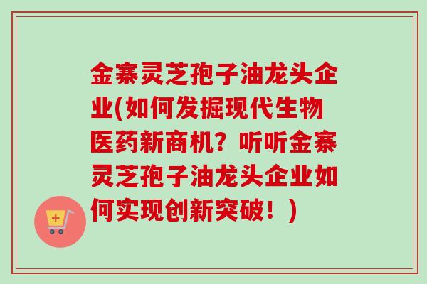 金寨灵芝孢子油龙头企业(如何发掘现代生物医药新商机？听听金寨灵芝孢子油龙头企业如何实现创新突破！)