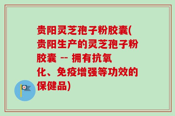 贵阳灵芝孢子粉胶囊(贵阳生产的灵芝孢子粉胶囊 -- 拥有抗氧化、免疫增强等功效的保健品)