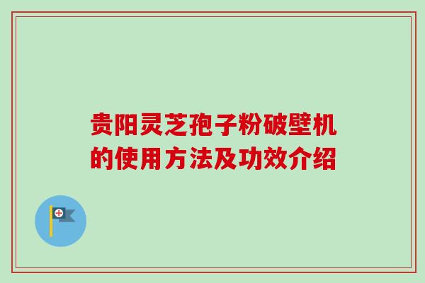 贵阳灵芝孢子粉破壁机的使用方法及功效介绍