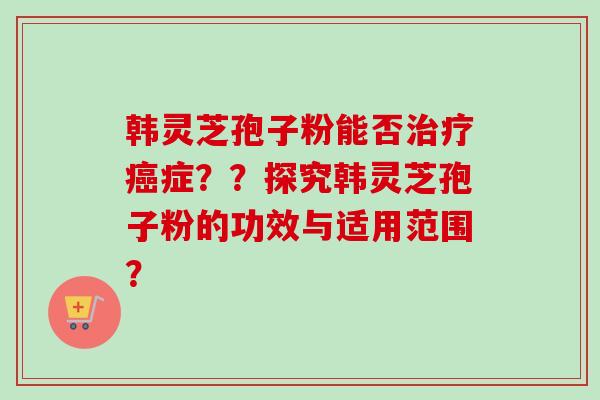 韩灵芝孢子粉能否治疗癌症？？探究韩灵芝孢子粉的功效与适用范围？