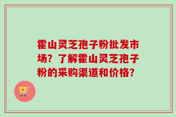 霍山灵芝孢子粉批发市场？了解霍山灵芝孢子粉的采购渠道和价格？