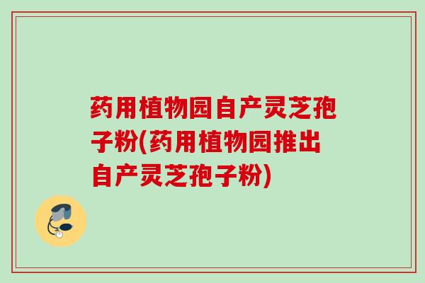 药用植物园自产灵芝孢子粉(药用植物园推出自产灵芝孢子粉)