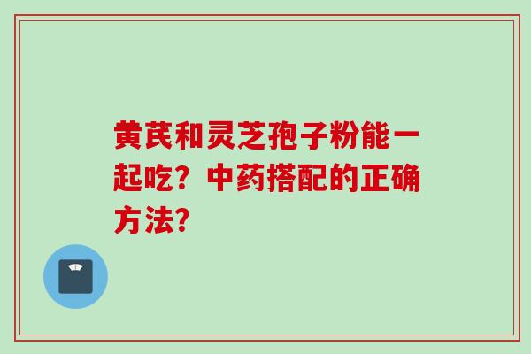 黄芪和灵芝孢子粉能一起吃？中药搭配的正确方法？