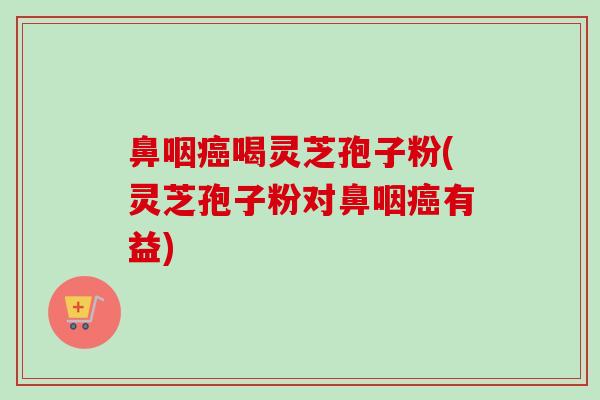 鼻咽癌喝灵芝孢子粉(灵芝孢子粉对鼻咽癌有益)