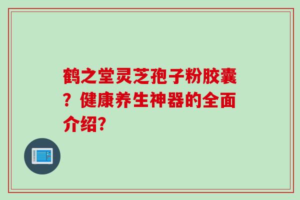 鹤之堂灵芝孢子粉胶囊？健康养生神器的全面介绍？