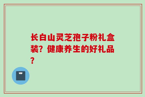 长白山灵芝孢子粉礼盒装？健康养生的好礼品？
