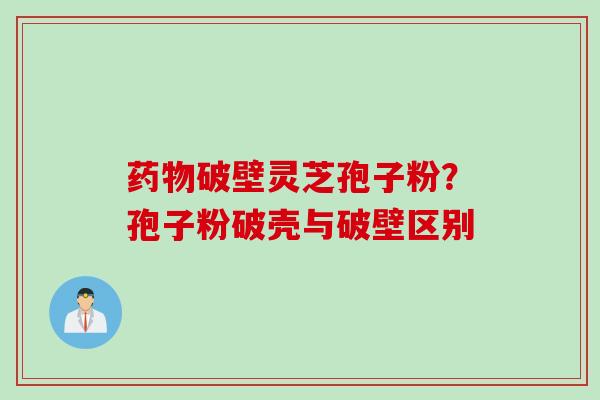 药物破壁灵芝孢子粉？孢子粉破壳与破壁区别