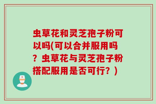 虫草花和灵芝孢子粉可以吗(可以合并服用吗？虫草花与灵芝孢子粉搭配服用是否可行？)