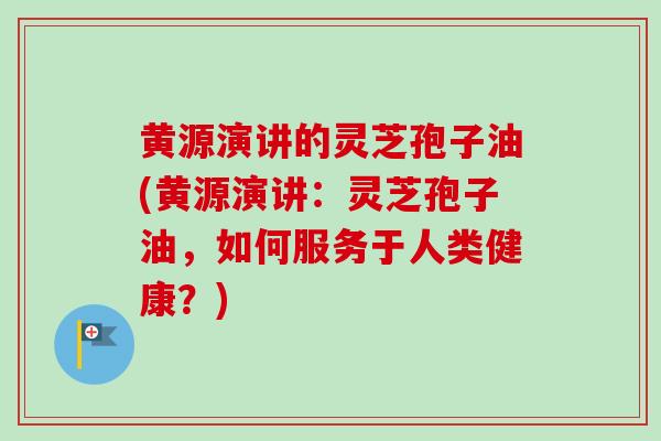 黄源演讲的灵芝孢子油(黄源演讲：灵芝孢子油，如何服务于人类健康？)