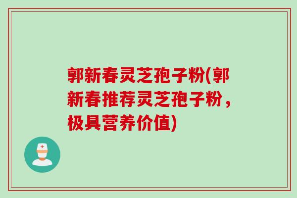 郭新春灵芝孢子粉(郭新春推荐灵芝孢子粉，极具营养价值)