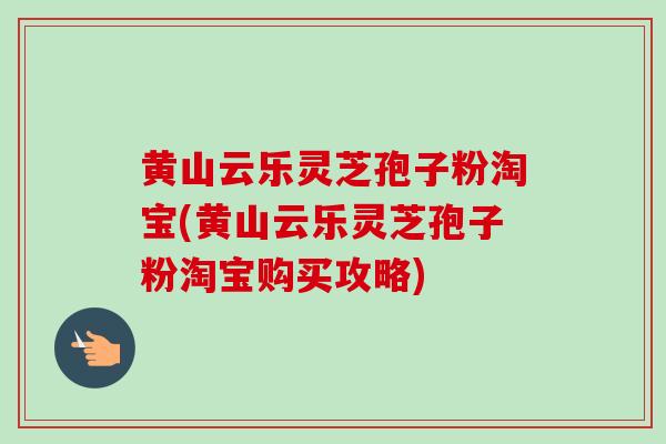 黄山云乐灵芝孢子粉淘宝(黄山云乐灵芝孢子粉淘宝购买攻略)