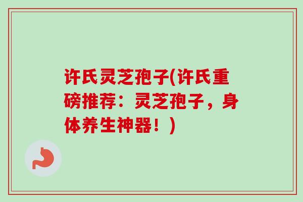 许氏灵芝孢子(许氏重磅推荐：灵芝孢子，身体养生神器！)