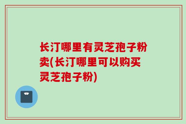 长汀哪里有灵芝孢子粉卖(长汀哪里可以购买灵芝孢子粉)