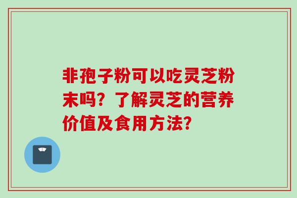 非孢子粉可以吃灵芝粉末吗？了解灵芝的营养价值及食用方法？