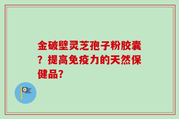 金破壁灵芝孢子粉胶囊？提高免疫力的天然保健品？