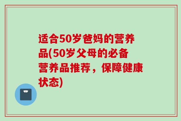 适合50岁爸妈的营养品(50岁父母的必备营养品推荐，保障健康状态)