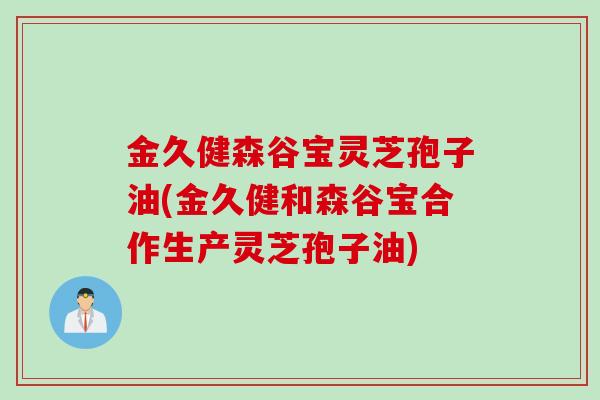 金久健森谷宝灵芝孢子油(金久健和森谷宝合作生产灵芝孢子油)