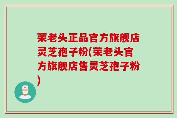 荣老头正品官方旗舰店灵芝孢子粉(荣老头官方旗舰店售灵芝孢子粉)