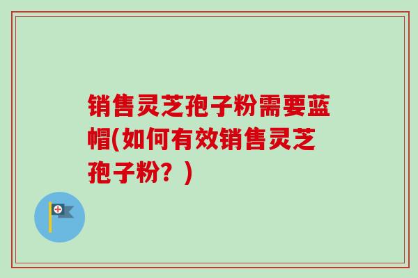 销售灵芝孢子粉需要蓝帽(如何有效销售灵芝孢子粉？)