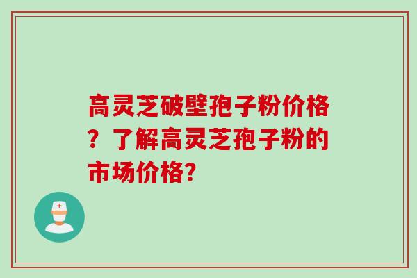 高灵芝破壁孢子粉价格？了解高灵芝孢子粉的市场价格？