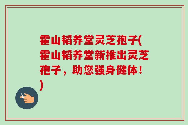 霍山韬养堂灵芝孢子(霍山韬养堂新推出灵芝孢子，助您强身健体！)