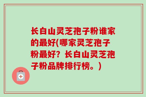 长白山灵芝孢子粉谁家的最好(哪家灵芝孢子粉最好？长白山灵芝孢子粉品牌排行榜。)
