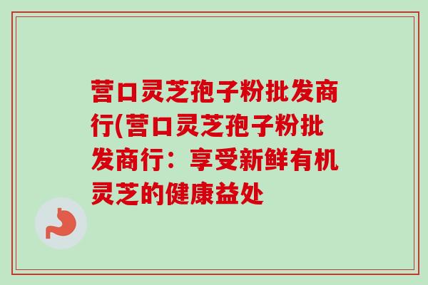 营口灵芝孢子粉批发商行(营口灵芝孢子粉批发商行：享受新鲜有机灵芝的健康益处