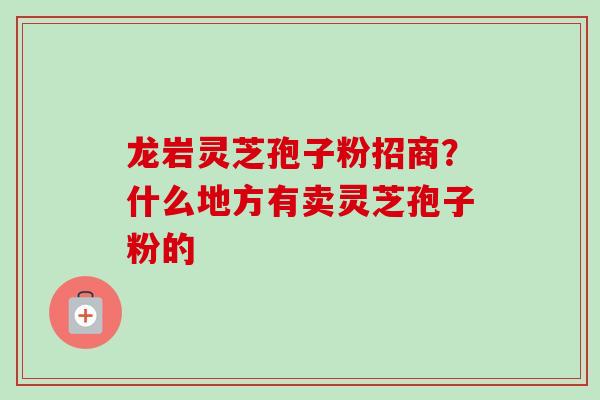 龙岩灵芝孢子粉招商？什么地方有卖灵芝孢子粉的