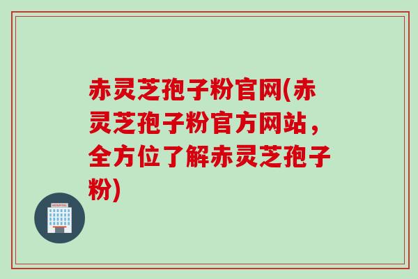 赤灵芝孢子粉官网(赤灵芝孢子粉官方网站，全方位了解赤灵芝孢子粉)