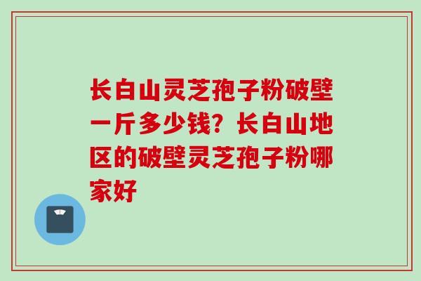 长白山灵芝孢子粉破壁一斤多少钱？长白山地区的破壁灵芝孢子粉哪家好
