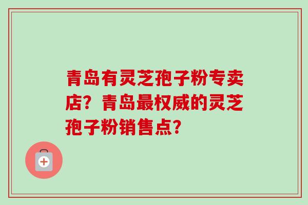 青岛有灵芝孢子粉专卖店？青岛最权威的灵芝孢子粉销售点？