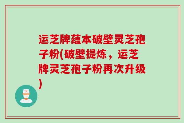运芝牌蕴本破壁灵芝孢子粉(破壁提炼，运芝牌灵芝孢子粉再次升级)
