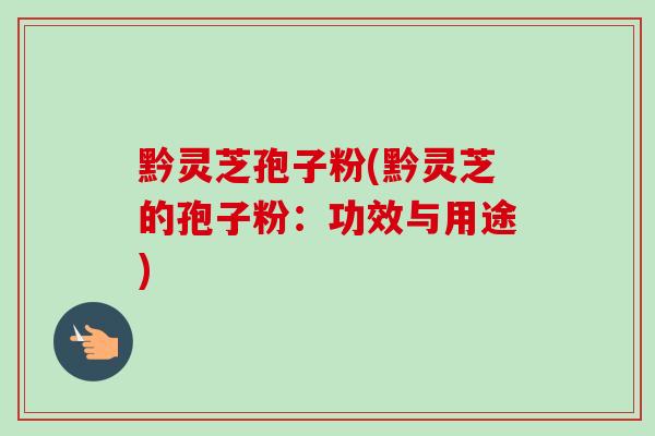 黔灵芝孢子粉(黔灵芝的孢子粉：功效与用途)