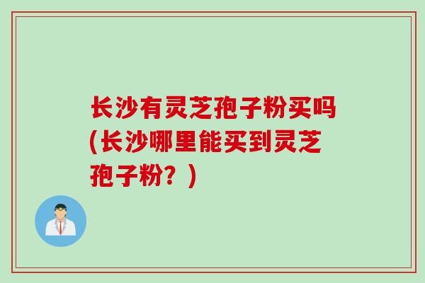 长沙有灵芝孢子粉买吗(长沙哪里能买到灵芝孢子粉？)