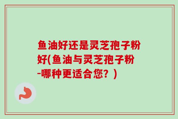 鱼油好还是灵芝孢子粉好(鱼油与灵芝孢子粉-哪种更适合您？)