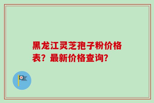 黑龙江灵芝孢子粉价格表？最新价格查询？