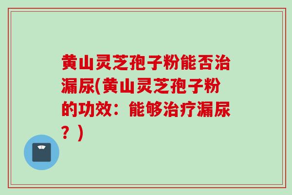 黄山灵芝孢子粉能否治漏尿(黄山灵芝孢子粉的功效：能够治疗漏尿？)