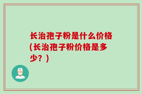 长治孢子粉是什么价格(长治孢子粉价格是多少？)