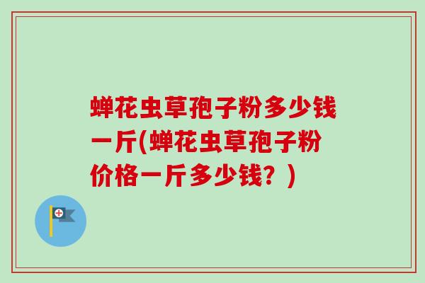 蝉花虫草孢子粉多少钱一斤(蝉花虫草孢子粉价格一斤多少钱？)
