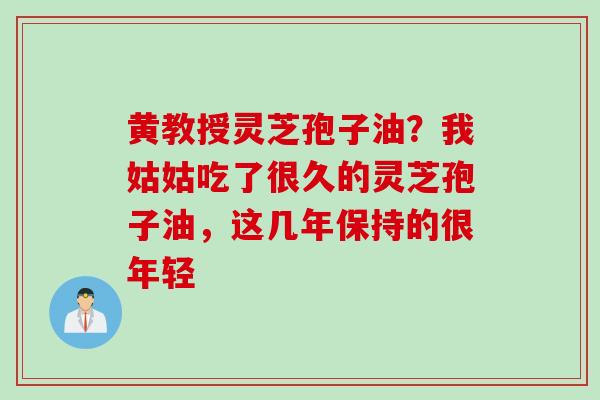 黄教授灵芝孢子油？我姑姑吃了很久的灵芝孢子油，这几年保持的很年轻