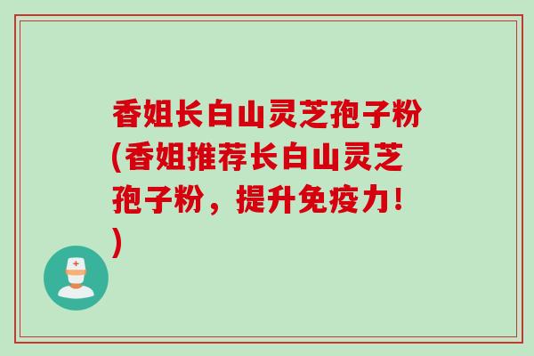 香姐长白山灵芝孢子粉(香姐推荐长白山灵芝孢子粉，提升免疫力！)