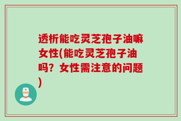 透析能吃灵芝孢子油嘛女性(能吃灵芝孢子油吗？女性需注意的问题)