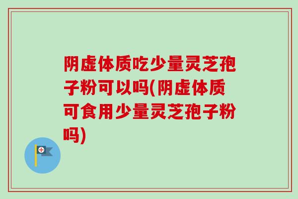 阴虚体质吃少量灵芝孢子粉可以吗(阴虚体质可食用少量灵芝孢子粉吗)